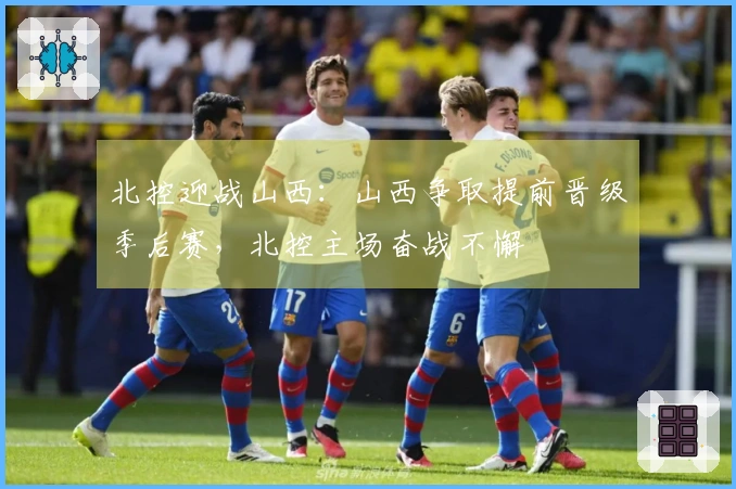 北控迎战山西：山西争取提前晋级季后赛，北控主场奋战不懈