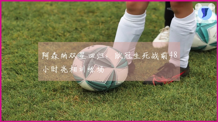 阿森纳双星回归，欧冠生死战前48小时亮相训练场