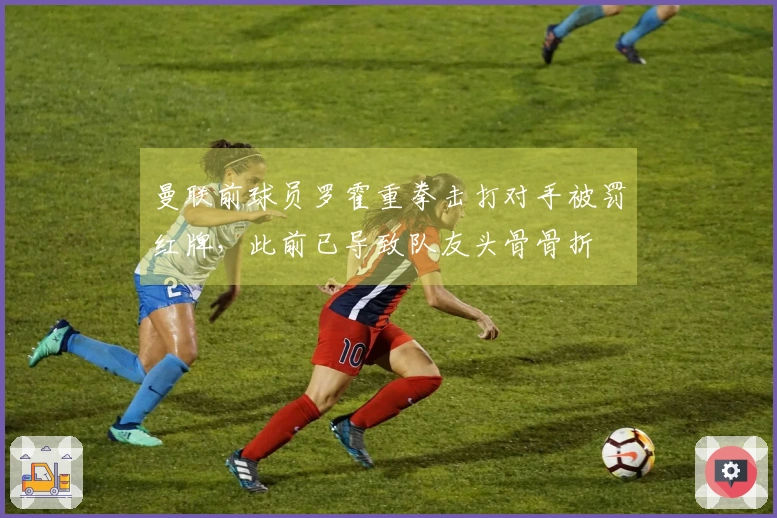 曼联前球员罗霍重拳击打对手被罚红牌，此前已导致队友头骨骨折