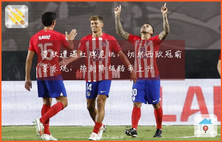 曼联遭遇红牌危机，切尔西欧冠前景乐观，热刺降级赔率上升