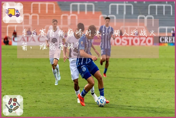 季后赛首轮巅峰对决：湖人迎战火箭，谁能晋级？