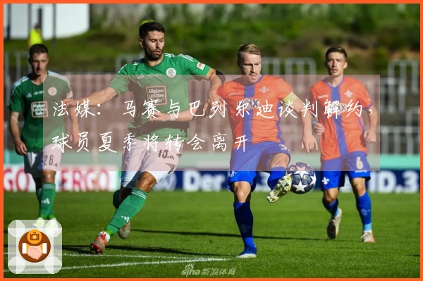 法媒：马赛与巴列尔迪谈判解约，球员夏季将转会离开