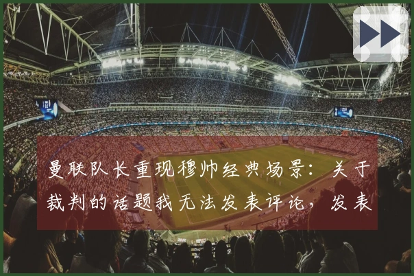 曼联队长重现穆帅经典场景：关于裁判的话题我无法发表评论，发表会有麻烦
