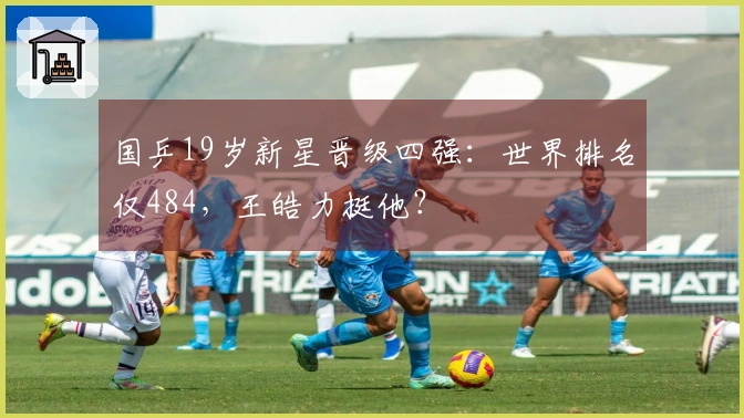 国乒19岁新星晋级四强：世界排名仅484，王皓力挺他？
